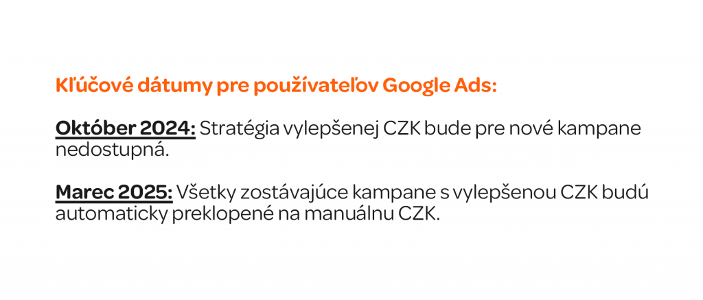 Kľúčové dátumy pre používateľov Google Ads: Graficky spracovat (neviem ci s bullet points, necham na teba) Október 2024: Stratégia vylepšenej CZK bude pre nové kampane nedostupná. Marec 2025: Všetky zostávajúce kampane s vylepšenou CZK budú automaticky preklopené na manuálnu CZK.