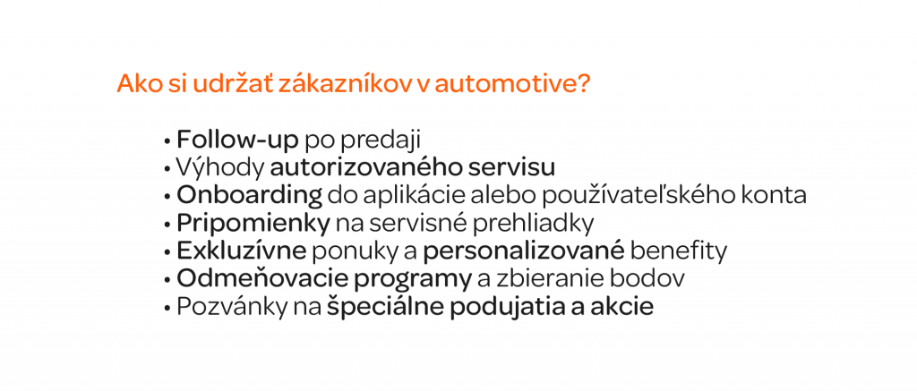 Headline: Ako si udržať zákazníkov v automotive? Copy: Follow-up po predaji Výhody autorizovaného servisu Onboarding do aplikácie alebo používateľského konta Pripomienky na servisné prehliadky Exkluzívne ponuky a personalizované benefity Odmeňovacie programy a zbieranie bodov Pozvánky na špeciálne podujatia a akcie